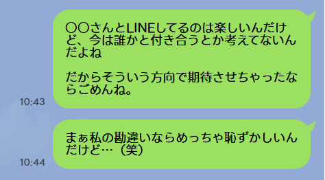 ○○さんとLINEしてるのは楽しいんだけど、今は誰かと付き合うとか考えてないんだよね
だからそういう方向で期待させちゃったならごめんね
まぁ私の勘違いならめっちゃ恥ずかしいんだけど…(笑)