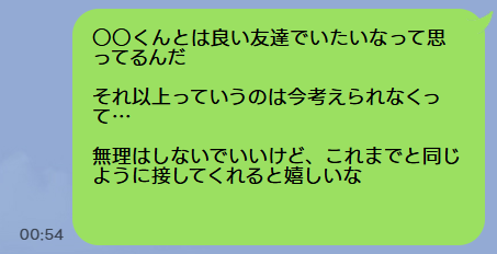 ○○くんとは良い友達でいたいなって思ってるんだ
それ以上っていうのは今考えられなくって…
無理はしないでいいけど、これまでと同じように接してくれると嬉しいな